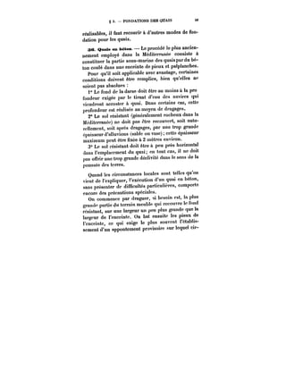 g 3. FONDATIONS DES QUAIS 59 
réalisables, il faut recourir à d'autres modes de fon-dation 
pour les quais. 
36. Qnais en béton. Le procédé le plus ancien-nement 
employé dans la Méditerranée consiste à 
constituer la partie sous-marine des quais par du bé-ton 
coulé dans une enceinte de pieux et palplanches. 
Pour qu'il soit applicable avec avantage, certaines 
conditions doivent être remplies, bien qu'elles ne 
soient pas absolues 
1" Le fond de la darse doit être au moins à la pro 
fondeur exigée par le tirant d'eau des navires qui 
viendront accoster à quai. Dans certains cas, cette 
profondeur est réalisée au moyen de dragages. 
2° Le sol résistant (généralement rocheux dans la 
Méditerranée) ne doit pas être recouvert, soit natu-rellement, 
soit après dragages, par une trop grande 
épaisseur d'alluvions (sable ou vase) cette épaisseur 
maximum peut être nxée à 2 mètres environ. 
3° Le sol résistant doit être à peu près horizontal 
dans l'emplacement du quai; en tout cas, il ne doit 
pas offrir une trop grande déclivité dans le sens de la 
poussée des terres. 
Quand les circonstances locales sont telles qu'on 
vient de l'expliquer, ''exécution d'un quai en béton, 
sans présenter de difucuttés particulières, comporte 
encore des précautions spéciales. 
On commence par draguer, si besoin est, la plus 
grande partie du terrain meuble qui recouvre le fond 
résistant, sur une largeur un peu plus grande que la 
largeur de l'enceinte. On bat ensuite les pieux de 
l'enceinte, ce qui exige le plus souvent t'étabtts-sement 
d'un appontement provisoire sur lequel cir- 
 