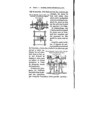 60 CHAP. I. DARSES, PORTS D'ËCHOUAGE, ETC. 
cule la sonnette. Si le fond est très dur, rocheux par 
PortdeMa~.)e:Q~cnMt.n.(Les~P~' 
les pieux de 
matériaux sont amenés par wagons.) bois sont armés d'un 
1 n 8 sabot acéré; quelquefois 
on trouve avantagea rem-placer 
les pieux en bois 
par des rails dont le pied 
est appointi à la forge. 
Le palplanchage, qui 
fe faiten madriers quand 
les pieux sont en hois, 
peut être remplacé par 
des panneaux en tôle 
quand les pieux sont en 
fer. 
Avant de couler le bé-ton, 
il importe de net-ttuoyyeerrparptaanrfeamiteenmueeinotna 
te fond 
de l'enceinte, c'est-à-dire d'enlever les alluvions qui 
ont pu y rester au- 
PPoorrtt(!eMdoarii5cfiai)r<seQilulea)cn)M''(tjouua.i(Lcsemna-1)('.ton. (Les mn-deSSUS 
du Sot rCStS- Mna~ sout ameues par eau.) 
tant; dans ce but, on 
se sert d'abord de 
dragues à main, puis 
on achève ce travail 
minutieux à J'aide 
de plongeurs munis 
du scaphandre. 
L'cmptoi des pion-geurs 
est d'ailleurs 
inévitable dans la plu-part 
des opérations 
que comporte l'exécution d'une pat'ciHe enceinte 
 