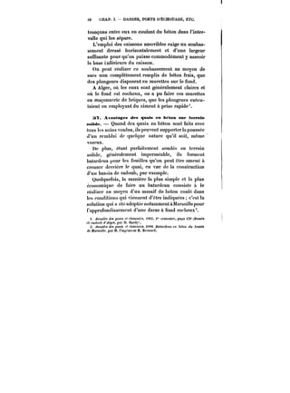 63 CHAP. Y. DARSES, PORTS D'ËCHOUAGE, ETC. 
tronçons entre eux en coulant du béton dans l'inter-valle 
qui les sépare. 
L'emploi des caissons amovibles exige un soubas-sement 
dressé horizontalement et d'une largeur 
suffisante pour qu'on puisse commodément y asseoir 
la base inférieure du caisson. 
On peut réaliser ce soubassement au moyen de 
sacs non complètement remplis de béton frais, que 
des plongeurs disposent en murettes sur le fond. 
A Alger, où tes eaux sont généralement claires et 
où le fond est rocheux, on a pu faire ces murettes 
en maçonnerie de briques, que les plongeurs exécu-taient 
en employant du ciment à prise rapide'. 
37. Avantages des quais en béton su)f terrain 
seMde. Quand des quais en béton sont faits avec 
tous les soins voulus, ils peuvent supporter la poussée 
d'un rembtai de quoique nature qu'il soit, même 
vaseux. 
De plus, étant parfaitement soudés au terrain 
solide, généralement imperméable, ils forment 
batardeau pour les fouilles qu'on peut être amené à 
creuser derrière le quai, en vue de la construction 
d'un bassin de radoub, par exemple. 
Quelquefois, la manière la plus simple et la plus 
économique de faire un batardeau consiste à le 
réaliser au moyen d'un massif de béton coulé dans 
les conditions qui viennent d'être indiquées c'est la 
solution qui a été adoptée notamment àMarscitte pour 
l'approfondissement d'une darse à fond rocheux 
i. ~xMatfs des poufs f< <~t!U.et'<, tXM. <" f-empstrp, page )39 tBmMtH 
~f f'at/n'~ d'Alger. par M. Xardy). 
3. ~MM/FOdes pCH<t C/tCtXMt'C<~S.t<0.Bof(!)'(/MMt'H &e7o)<du bassin 
de Mat'fetffc, par M. t'in~nicur H. Bernard. 
 