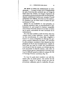 § 3. FONDATMXS DES QUAIS 63 
38. Quais en béten sur soubassement en enro-chements. 
Lorsque la darse est, à l'emplacement 
du quai, beaucoup plus profonde que ne l'exige le 
tirant d'eau des navires, ou lorsque l'épaisseur du 
sol meuble au-dessus du terrain solide devient grande, 
dépasse notablement 2 mètres par exemple, il serait 
quelquefois très difficile, et en tout cas très coûteux, 
de constituer par du béton toute la masse du quai 
au-dessous de l'eau. 
Quand des cas semblables se sont présentés, on 
a cherché autrefois à faire en enrochements le sou-bassement 
du quai jusqu'à la hauteur compatible 
avec le tirant d'eau des navires et à ne faire en béton 
que la partie sous-marine du mur au-dessus de ce 
soubassement. 
On a été ainsi conduit à couler du béton dans des 
'aissons dont la base inférieure, ouverte, reposait 
sur des enrochements. Il a donc fallu s'ingénier à 
trouver le moyen d'empêcher le délavage des pre-mières 
couches inférieures du béton. Les procédés 
les plus pratiques consistent à faire déposer par des 
plongeurs un lit de sacs incomplètement remplis de 
béton frais sur toute la s'.rfacc des enrochements 
couverte par la base du caisson, ou à fermer par une 
to le non tendue le fond du caisson cette toile est 
ctouée de façon que les clous puissent s'arracher sans 
trop de difficulté quand on enlève le caisson (Pl. XX 
de l'ouvrage J~'<?<wM.r /w/wM, Fig. i3~. 
<h', tous les quais ainsi constituf's ont subi des 
avaries plus ou moins graves. Ces avaries ont été 
attribuées, tantôt a ce qu'on n'avait pas pris de 
précautions suffisantes pour la confection des prc- 
 