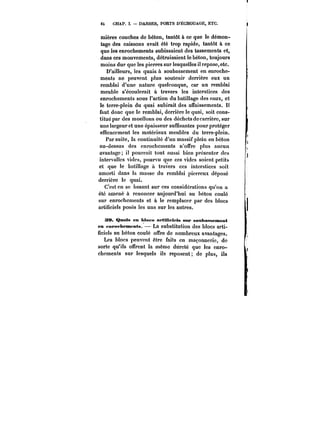 6~ CHAP. I. DARSES, PORTS D'ÉCHOUAGE, ETC. 
mières couches de béton, tantôt à ce que le démon-tage 
des caissons avait été trop rapide, tantôt à ce 
que les enrochements subissaient des tassements et, 
dans ces mouvements, détruisaient le béton, toujours 
moins dur que les pierres sur lesquelles il repose, etc. 
D'ailleurs, les quais à soubassement en enroche-ments 
ne peuvent plus soutenir derrière eux un 
remblai d'une nature quelconque, car un remblai 
meuble s'écoulerait à travers les interstices des 
enrochements sous l'action du batillage des eaux, et 
le terre-plein du quai subirait des affaissements. It 
faut donc que le remblai, derrière te quai, soit cons-titué 
par des moellons ou des déchets de carrière, sur 
une largeur et une épaisseur suffisantes pour protéger 
efficacement les matériaux meubles du terre-plein. 
Par suite, la continuité d'un massif plein en béton 
au-dessus des enrochements n'offre plus aucun 
avantage; il pourrait tout aussi bien présenter des 
intervalles vides, pourvu que ces vides soient petits 
et que le batillage à travers ces interstices soit 
amorti dans la masse du remblai pierreux déposé 
derrière le quai. 
C'est en se basant sur ces considérations qu'on a 
été amené à renoncer aujourd'hui au béton coûté 
sur enrochements et à le remplacer par des blocs 
artificiels posés les uns sur les autres. 
39. Quais en Mocs artiMeiets sur soubassement 
en pnrophemfnts. – La substitution des blocs arti-ficiels 
au béton coulé offre de nombreux avantages. 
Les blocs peuvent être faits en maçonnerie, de 
sorte qu'ils offrent la même dureté que les enro-chements 
sur lesquels ils reposent; de plus, ils 
 