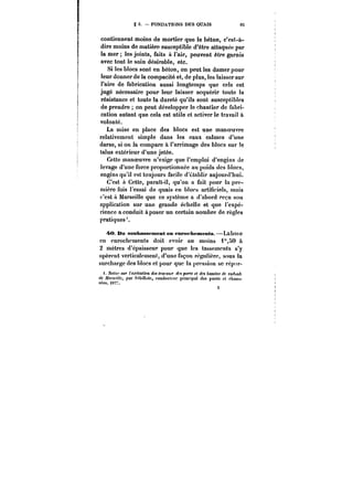 g 3. – FONDATIONS DES QUAIS 65 
contiennent moins de mortier que le béton, c'est-à-dire 
moins de matière susceptible d'être attaquée par 
la mer les joints, faits à l'air, peuvent être garnis 
avec tout le soin désirable, etc. 
Si les blocs sont en béton, on peut les damer pour 
leur donner de la compacité et, de plus, les laisser sur 
l'aire de fabrication aussi longtemps que cela est 
jugé nécessaire pour leur laisser acquérir toute la 
résistance et toute la dureté qu'ils sont susceptibles 
de prendre on peut développer le chantier de fabri-cation 
autant que cela est utile et activer le travail à 
volonté. 
La mise en place des blocs est une manoeuvre 
relativement simple dans les eaux catmes d'une 
darse, si on la compare à l'arrimage des blocs sur le 
talus extérieur d'une jetée. 
Cette manoeuvre n'exige que l'emploi d'engins de 
levage d'une force proportionnée au poids des blocs, 
engins qu'il est toujours facile d'établir aujourd'hui. 
C'est a Cette, parait-il, qu'on a fait pour la pre-mière 
fois l'essai de quais en blocs artificiels, mais 
c'est à Marseille que ce système a d'abord reçu son 
application sur une grande échelle et que l'expé-rience 
a conduit à poser un certain nombre de règles 
s 
pratiques*. 
40 Du soubassement en enrofhements.–Laba&C e 
en enrochements doit {'voir au moins 1"i0 à 
2 mètres d'épaisseur pour que les tassements s'y 
opèrent verticalement, d'une façon régulière, sous la 
surcharge des blocs et pour que la pression se rcp'tr- 
<. yo</c" <Mr < M~CMftf~ des <r<!MM.r des por~ et des bassins de radoub 
de ~owtMc, par MbiXutc, conducteur principal des ponts et chaus-sëe- 
<877. 
f 
 