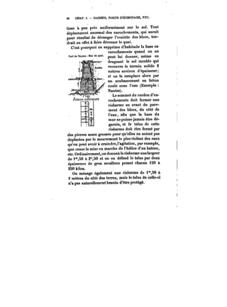 66 CHAP. 1. DARSES, PORTS D'ÉCHOUAGE, RTC. 
tisse à peu pré? uniformément sur le sol. Tout 
déplacement anormal des enrochements, qui aurait 
pour résultat de déranger l'assiette des blocs, ten-drait 
en effet à faire déverser le quai. 
C'est pourquoi on supprime d'habitude la base en 
enrochements quand on ne 
peut lui donner, même en 
draguant le sol meuble qui 
recouvre le terrain solide 2 
mètres environ d'épaisseur; 
et on la remplace alors par 
un soubassement en béton 
coûté sous l'eau (Exemple 
Nantes). 
Le sommet du cordon d'en-rochements 
doit former une 
risberme en avant du pare-ment 
des blocs, du côté de 
l'eau, afin que la base du 
mur ne puisse jamais être dé-garnie, 
et le talus de cette 
risberme doit être formé par 
des pierres assez grosses pour qu'elles ne soient pas 
déplacées par le mouvement le plus violent des eaux 
qu'on peut avoir à craindre,I'agitation, par exemple, 
que cause la mise en marche de l'hélice d'un bateau, 
etc. Ordinairement, on donneà la risberme une largeur 
de i'50 à 2°*,80 et on en défend le talus par deux 
épaisseurs de gros moèllons pesant chacun iSO à 
250 kilos. 
On ménage également une risberme de i°*,50 à 
2 mètres du côté des terres, mais le talus de celle-ci 
n'a pas naturellement besoin d'être protégé. 
 
