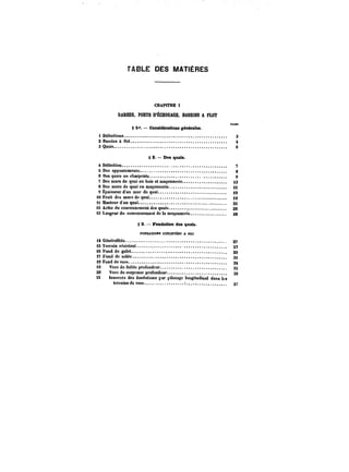 TABLE DES MATIÈRES 
CHAPITRE 1 
DARSES, PORTS D'ÉCHOOAGE. BASSINS A FLOT 
~m 
§ 1* CoMtdéraHoms générales. 
tDëftnitions. 3 
SBassinsattot. 4 
SQuais. e 
§ 2. – Des quais. 
4Détinition. 7 
5 Des appontements 8 
6 Des quais en charpente. 9 
7 Des murs de quai en bois et macoanerie. 13 
SDesmursdequaientnaçonnerie. tg 
OËpaisseurdun mur doquai. ~9 
iOFruitdesmursdequa! j~ 
it Hauteurd d'un quai. gt 
i2 Arête du couronnement des quais. as 
i3 Largeur du couronnement de la maçonnerie. 26 
g 3. Fondation des quais. 
FONDATIONSEXËCOT~BSA SEC 
i4Genëra)ités. 27 
iSTerrainreMstant. 27 
t6t'ond de gatet. ~9 
17 Fond de eable. g~ 
18 Fond de vase 34 
10 Vase de faible profondeur. 35 
20 Vase de moyenne profondeur. 36 
21 insocces des fondations par pilotage longitudinal dans les 
terrains de VMe. 37 
 