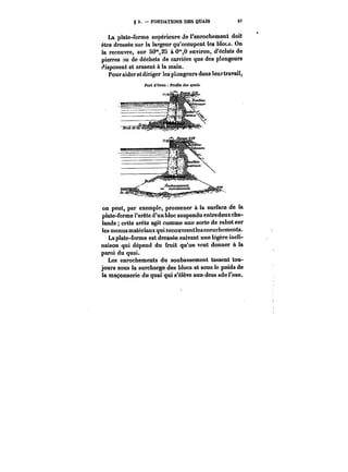g 3. FONDATIONS DES QUAIS 07 
La plate-forme supérieure de l'enrochement doit 
être dressée sur la largeur qu'occupent les MoM. On 
la recouvre, sur 50°*,2S à Om,O environ, d'éclats de 
pierres ou de déchets de carrière que des plongeurs 
disposent et arasent à la main. 
Pouraideretdiriger les plongeurs dans leur travail, 
Port <t Oraa Profils des quais. 
on peut, par exemple, promener à la surface de la 
plate-forme l'arête d'un bloc suspendu entredeuxcha-lands 
cette arête agit comme une sorte de rabot sur 
les menus matériaux qui. recouvrent les enrochements. 
La plate-forme est dressée suivant une légère incli-naison 
qui dépend du fruit qu'on veut donner à la 
paroi du quai. 
Les enrochements du soubassement tassent tou-jours 
sous la surcharge des blocs et sous le poids de 
la maçonnerie du quai qui s'élève auu-dess sde l'eau. 
 