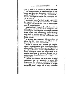 g 3. – FONDATIONS DES QUAIS 69 
à 50 p. 100 de la hauteur du massif des blocs. 
Mais cette condition n'est pas nécessaire et on peut 
donner aux blocs des dimensions variables conve-nant 
à la réalisation du profil qu'on veut obtenir, à 
l'emploi des engins de levage dont on dispose, etc. 
(Pl. VI, Fig. 2). 
Le poids des blocs n'est limité que par la puissance 
des engins et moyens de manoeuvre dont on peut se 
servir pour les prendre sur l'aire de fabrication et 
pour les mettre en place. 
Dans la plupart des ports de la Méditerranée, on 
utilise, pour les quais, des blocs analogues à ceux 
qu'on emploie dans les jetées, soit de 10 à 20 mètres 
cubes. On est ainsi généralement conduit à super-poser 
trois ou quatre rfngs de blocs pour former la 
partie sous-marine du mur où accostent les plus 
grands navires. 
Ici se pose une question doit-on croiser les 
joints des dit <ntes assises des blocs ou les 
disposer dans un même plan vertical? 
Quand le fond est dur, rocheux par exemple, 
quand il est apparent ou recouvert seulement d'une 
mince couche d'alluvions homogènes, d'épaisseur à 
peu près uniforme sur toute la longueur du quai, on 
trouve avantage à croiser les joints, parce qu'on 
répartit mieux ainsi la surcharge du quai sur tes 
enrochements et que les tassements sont, par suite, 
plus réguliers. 
Lorsque, au contraire, on craint, pour un motif 
quelconque, que les tassements ne soient très 
inégaux, en des points du soubassement relative-ment 
rapprochés, it semble préférable do no pas 
croiser les joints; chaque pile de blocs peut alors 
 