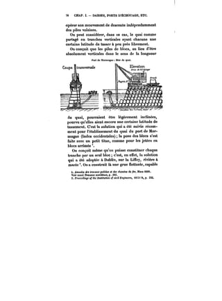 70 CHAP. I. DARSES, PORTS D'ËCHOUAGE, ETC. 
opérer son mouvement de descente indépendamment 
des piles voisines. 
On peut considérer, dans ce cas, le quai comme 
partagé en tranches verticales ayant chacune une 
certaine latitude de tasser à peu près librement. 
On conçoit que les piles de blocs, au lieu d'être 
absolument verticales dans le sens de la longueur 
du quai, pourraient être tégèrement inclinées, 
pourvu qu'eUes aient encore une certaine latitude de 
tassement. C'est la solution qui a été suivie récem-ment 
pour rétablissement du quai du port de Mor-mugao 
(Indes occidentales) la pose des blocs s'est 
faite avec un petit titan, comme pour les jetées en 
blocs arrimés 
On conçoit même qu'on puisse constituer chaque 
tranche par un seul bloc c'est, en eSet, la solution 
qui a été adoptée à Ddbtin, sur la Liffey, rivière à 
marée On a construit là une grue flottante, capable 
i. AttMa~M dM <r<tt'aK.B publics et des cAem~M de (er, Mars 1890. 
Voir aussi Travaux tn<tf)'«m«, p. 3M. 
2. PrcccedtH~ of the fM<Ht<«ot o~ cieil Bncttte~'<, (873-74, p. 332. 
 