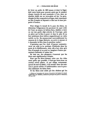 S 3. – FONDATIONS DES QUAIS 7< 
de lever un poids de 360 tonnes et dont la bigue 
était assez haute pour pouvoir saisir par le sommet 
chaque tranche de mur construite à l'air, dans un 
chantier établi sur un terre-plein ad ~oc. La grue, 
chargée du bloc suspendu à sa bigue, était remorquée 
au lieu d'emploi et déposait ce bloc sur la base pré-parée 
à l'avance. 
Pour diriger le travail de la pose des blocs, on 
détermine l'alignement du parement du quai (côté 
de l'eau) au moyen de balises fixes, établies à terre 
ou sur une partie déjà achevée de l'ouvrage; puis 
on place sur le bloc à poser et dans le plan de sa 
face antérieure deux balises supportées par un cadre 
mobile en fer. En manoeuvrant convenablement les 
amarres de la bigue flottante, on arrive à amener et 
à descendre le bloc dans la position voulue 
L'opération que l'on vient d'exposer sommaire-ment 
est celle qu'on pratique d'habitude dans les 
ports de la Méditerranée, mais elle n'est citée qu'à 
titre d'exemple et on peut en imaginer d'autres per 
mettant d'atteindre le même but. 
En tout cas, des plongeurs s'assurent que les 
blocs sont régulièrement arrimés. 
Pour que les blocs laissent entre eux des vides 
aussi petits que possible, il faut que leurs taces en 
contact soient planes, ce qui oblige notamment. 
quand ils sont en béton, à les mouler dans des cais-sons 
à parois solides et indéformables sous la pres-sion 
intérieure du béton frais. 
Si les blocs sont saisis par des chaînes qui les 
t. Notice sur t'ejcAuftOH des <r<n'att.): <<Mpo)'<t et des bassins de radoub 
<~ Marseille. par SëbiMote, conducteur principal des ponts et chaussées, 
t8T!,p.U8. 
 