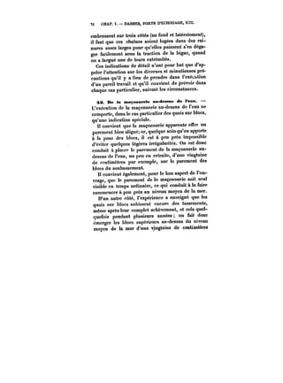 72 CHAP. t. DARSES, PORTS D'ÉCHOUAGE, ETC. 
embrassent sur trois côtés (au fond et latéralement), 
il faut que ces chatnes soient logées dans des rai-nures 
assez larges pour qu'elles puissent s'en déga-ger 
facilement sous la traction de la bigue, quand 
on a largué une de leurs extrémités. 
Ces indications de détail n'ont pour but que d'ap-peler 
l'attention sur les diverses et minutieuses pré-cautions 
qu'il y a lieu de prendre dans t'exécution 
d'un pareil travail et qu'il convient de prévoir dans 
chaque cas particulier, suivant les circonstances. 
~S. De ta maçonnerie an dessus de t'ean. – 
L'exécution de la maçonnerie au-dessus de l'eau ne 
comporte, dans le cas particulier des quais sur blocs, 
qu'une indication spéciale. 
Il convient que la maçonnerie apparente offre un 
parement bien aligné; or, quelque soin qu'on apporte 
a la pose des blocs, il est à peu près impossible 
d'éviter quelques légères irrégularités. On est donc 
conduit a placer le parement de la maçonnerie au-dessus 
de l'eau, un peu en retraite, d'une vingtaine 
de centimètres par exemple, sur le parement des 
blocs du soubassement. 
Il convient également, pour le bon aspect de l'ou-vrage, 
que le parement de la maçonnerie soit seul 
visible en temps ordinaire, ce qui conduit à le faire 
commencer à peu près au niveau moyen de la mer. 
D'un autre côté, l'expérience a enseigné que les 
quais sur blocs subissent encore des tassements, 
même après leur complet achèvement, et cela quel-quefois 
pendant plusieurs années on fait donc 
émerger les blocs supérieurs au-dessus du niveau 
moyen de la mer d'une vingtaine de centimètres 
 