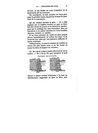 g 3. FONDATIONS DES QUAIS 73 
environ, ce qui facilite du reste l'exécution de la 
maçonnerie qui les couronne. 
Par conséquent, on doit entailler ces blocs pour 
poser la première assise des pierres formant le pare-ment 
de la maçonnerie. 
43. Mn remblai derrtère le quai. On a déjà 
expliqué que le remblai derrière un quai en blocs 
doit être formé de pierres et de déchets de carrière, 
pour que le batillage des eaux s'amortisse dans ses 
interstices et ne puisse entraîner les terres meubles 
déposées derrière ce remblai. 
est donc rationnel de couler les plus grosses 
pierres immédiatement en arrière des blocs et de 
recouvrir Icur talus par une épaisseur suffisante de 
menus matériaux. 
Ordinairement, on arase le sommet du remMai au 
niveau des plus hautes mers et on lui donne au 
moins 2 mètres de largeur en couronne. 
4t4. Des quais en blocs fondca directement sur te 
rocher. On a dit (p. 65) que, lorsqu'on ne peut 
donner 2 mètres environ d'épaisseur à la base en 
enrochements supportant un quai en blocs arti- 
 