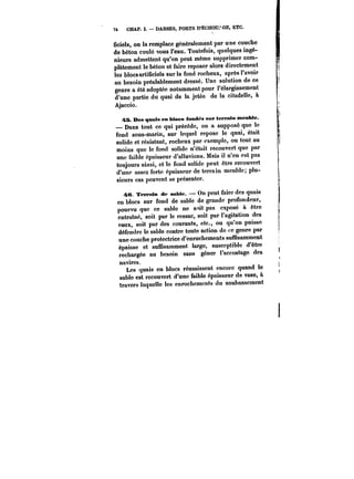 7t CHAP. I. DARSES, PORTS D'ËCHQUJ'GE, ETC. 
ficiels, on la remplace généralement par une couche 
de béton coulé sous l'eau. Toutefois, quelques ingé-nieurs 
admettent qu'on peut même supprimer com-plètement 
le béton et faire reposer alors directement 
les blocs artificiels sur!e fond rocheux, après l'avoir 
au besoin préalablement dressé. Une solution de ce 
genre a été adoptée notamment pour l'élargissement 
d'une partie du quai de la jetée de la citadelle, à 
Ajaccio. 
~S. Des quais en bloes fondés sur terrain meuble. 
– Dans tout ce qui précède, on a supposé que le 
fond sous-marin, sur lequel repose le quai, était 
solide et résistant, rocheux par exempte, ou tout au 
moins que le fond solide n'était recouvert que par 
une faible épaisseur d'alluvions. Mais il n'en est pas 
toujours ainsi, et le fond solide peut être recouvert 
d'une assez forte épaisseur de terrain meuble; plu-sieurs 
cas peuvent se présenter. 
re. Terrain de sabie. – On peut faire des quais 
en blocs sur fond de sable do grande profondeur, 
pourvu que ce sable ne s'~it pas exposé à être 
entraîné, soit par le ressac, soit par l'agitation des 
eaux, soit par des courants, etc., ou qu'on puisse 
défendre le sable contre toute action de ce genre par 
une couche protectrice d'enrochements suffisamment 
épaisse et suffisamment large, susceptible d'être 
rechargée au besoin sans gêner l'accostage des 
navires. 
Les quais en blocs réussissent encore quand le 
sable est recouvert d'une faible épaisseur de vase, à 
travers laquelle les enrochements du soubassement 
 