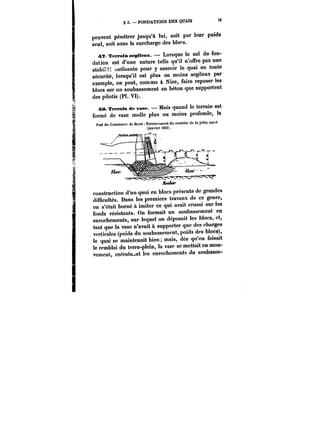 § 3. FONDATIONS DES QUAIS s 76 
peuvent pénétrer jusqu'à lui, soit par leur poids 
seul, soit sous la surcharge des b!ofs. 
4?. Témoin argileux. Lorsque le sol de fon-dation 
est d'une nature telle qu'il n'offre pas une 
stabi:~ suffisante pour y asseoir le quai en toute 
sécurité, lorsqu'il est plus ou moins argileux par 
exemple, on peut, comme à Nice, faire reposer les 
blocs sur un soubassement en béton que supportent 
des pilotis (Pl. VI). 
48. Terrain de vase. Mais quand le terrain est 
formé de vase mo!!e plus ou moins profonde, la 
Port du Commerce de Brest TerrMMmcnt du remblai do la jetée ouc~t 
(janvier i865;. 
construction d'un quai en blocs présente de grandes 
difficultés. Dans les premiers travaux de ce genre, 
on s'était borné à imiter ce qui avait réussi sur les 
fonds résistants. On formait un soubassement en 
enrochements, sur lequel on déposait les blocs, et, 
tant que la vase n'avait à supporter que des charges 
verticales (poids du soubassement, poids des blocs), 
le quai se maintenait bien; mais, dès qu'on faisait 
le remblai du terre-plein, la vase se mettait en mou-vement, 
cntram~nt Ics enrochements du soubasse- 
 