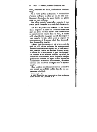76 CHAP. ï. – DARSES, PORTS D'ËCHOUAGE, ETC. 
ment, renversant les blocs, bouleversant tout l'ou-vrage. 
On a eu là, partout et toujours, la reproduction 
d'avaries analogues à celles qui ont été déjà men-tionnées 
à l'occasion des quais fondés sur pilotis 
dans une vase profonde. 
Ces effets étaient d'autant plus prompts et plus 
graves que la charge du terre-plein était plus grande. 
49. Vase de profondeur modérée. De l'expé-rience 
acquise à la suite des accidents arrivés aux 
murs de quais en blocs fondés sur soubassement 
en enrochements coulés dans la vase, il résulte 
qu'il est préférable, lorsqu'on le peut, de draguer la 
vase jusqu'au terrain solide pour y déposer les 
enrochements, et de rentrer ainsi dans des condi-tions 
de complète sécurité. 
A Brest (port de commerce), où le terre-plein du 
quai est à 13 mètres au-dessus du soubassement, 
les enrochements furent déposés sur le fond vaseux; 
mais, dès que l'on fit les remblais derrière le mur, 
la vase se mit en mouvement, le quai fut disloqué*. 
On recourut à une solution radicale, on enleva les 
blocs et les enrochements, et on dragua la vase jus-qu'au 
terrain rocheux, sur lequel on vint déposer les 
enrochements du nouveau soubassement, et dès lors 
les quais ainsi construits n'ont plus subi de déplace-ments'. 
Mais certaines conditions sont encore nécessaires 
pour obtenir une stabilité parfaite dans les cas ana-logues 
au précédent. 
t. Voir croquis p. 76. 
S. Voir ce nouveau profil dans !e portefeMiHe des Ëteve! de t'Ëcota dea 
ponts et chauM~ee, série 6, section B, Pl. Ut. 
 