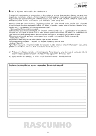 8
Resolução (será considerado apenas o que estiver dentro deste espaço).
RASCUNHO
8. Leia os seguintes trechos de O cortiço e Vidas secas:
O rumor crescia, condensando-se; o zunzum de todos os dias acentuava-se; já se não destacavam vozes dispersas, mas um só ruído
compacto que enchia todo o cortiço. (...). Sentia-se naquela fermentação sanguínea, naquela gula viçosa de plantas rasteiras que
mergulhavam os pés vigorosos na lama preta e nutriente da vida, o prazer animal de existir, a triunfante satisfação de respirar sobre a
terra. (Aluísio Azevedo, O cortiço. Ficção completa. Rio de Janeiro: Nova Aguillar, 2005, p. 462.)
Fabiano ia satisfeito. Sim senhor, arrumara-se. Chegara naquele estado, com a família morrendo de fome, comendo raízes. Caíra no fim
do pátio, debaixo de um juazeiro, depois tomara conta da casa deserta. Ele, a mulher e os filhos tinham-se habituado à camarinha escura,
pareciam ratos – e a lembrança dos sofrimentos passados esmorecera. (...)
- Fabiano, você é um homem, exclamou em voz alta.
Conteve-se, notou que os meninos estavam perto, com certeza iam admirar-se ouvindo-o falar só. E, pensando bem, ele não era homem:
era apenas um cabra ocupado em guardar coisas dos outros. Vermelho, queimado, tinha os olhos azuis, a barba e os cabelos ruivos; mas
como vivia em terra alheia, cuidava de animais alheios, descobria-se, encolhia-se na presença dos brancos e julgava-se cabra.
Olhou em torno, com receio de que, fora os meninos, alguém tivesse percebido a frase imprudente. Corrigiu-a, murmurando:
- Você é um bicho, Fabiano.
Isto para ele era motivo de orgulho. Sim senhor, um bicho, capaz de vencer dificuldades.
Chegara naquela situação medonha – e ali estava, forte, até gordo, fumando seu cigarro de palha.
- Um bicho, Fabiano. (...)
Agora Fabiano era vaqueiro, e ninguém o tiraria dali. Aparecera como um bicho, entocara-se como um bicho, mas criara raízes, estava
plantado. (Graciliano Ramos, Vidas secas. Rio de Janeiro: Editora Record, 2007, p.18-19.)
a) Ambos os trechos são narrados em terceira pessoa. Apesar disso, há uma diferença de pontos de vista na
aproximação das personagens com o mundo animal e vegetal. Que diferença é essa?
b) Explique como essa diferença se associa à visão de mundo expressa em cada romance.
 