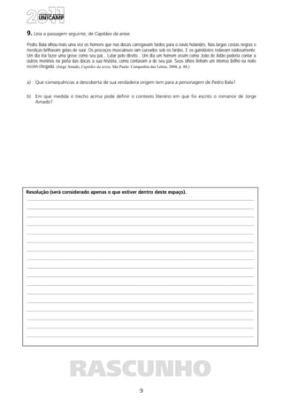 9
Resolução (será considerado apenas o que estiver dentro deste espaço).
RASCUNHO
9. Leia a passagem seguinte, de Capitães da areia:
Pedro Bala olhou mais uma vez os homens que nas docas carregavam fardos para o navio holandês. Nas largas costas negras e
mestiças brilhavam gotas de suor. Os pescoços musculosos iam curvados sob os fardos. E os guindastes rodavam ruidosamente.
Um dia iria fazer uma greve como seu pai... Lutar pelo direito... Um dia um homem assim como João de Adão poderia contar a
outros meninos na porta das docas a sua história, como contavam a de seu pai. Seus olhos tinham um intenso brilho na noite
recém-chegada. (Jorge Amado, Capitães da areia. São Paulo: Companhia das Letras, 2008, p. 88.)
a) Que consequências a descoberta de sua verdadeira origem tem para a personagem de Pedro Bala?
b) Em que medida o trecho acima pode definir o contexto literário em que foi escrito o romance de Jorge
Amado?
 