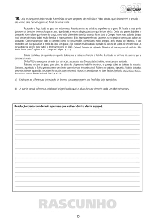 10
Resolução (será considerado apenas o que estiver dentro deste espaço).
RASCUNHO
10. Leia os seguintes trechos de Memórias de um sargento de milícias e Vidas secas, que descrevem o estado
de ânimo das personagens ao final de uma festa:
Acabado o fogo, tudo se pôs em andamento, levantaram-se as esteiras, espalhou-se o povo. D. Maria e sua gente
puseram-se também em marcha para casa, guardando a mesma disposição com que tinham vindo. Desta vez porém Luisinha e
Leonardo, não é dizer que vieram de braço, como este último tinha querido quando foram para o Campo, foram mais adiante do que
isso, vieram de mãos dadas muito familiar e ingenuamente. Este ingenuamente não sabemos se se poderá com razão aplicar ao
Leonardo. Conversaram por todo o caminho como se fossem dois conhecidos muito antigos, dois irmãos de infância, e tão
distraídos iam que passaram à porta da casa sem parar, e já estavam muito adiante quando os sios de D. Maria os fizeram voltar. A
despedida foi alegre para todos e tristíssima para os dois. (Manuel Antonio de Almeida, Memória de um sargento de milícias. São
Paulo: Ática, 2004, Capítulo XX - “O fogo no Campo”, p. 71.)
Baleia cochilava, de quando em quando balançava a cabeça e franzia o focinho. A cidade se enchera de suores que a
desconcertavam.
Sinha Vitória enxergava, através das barracas, a cama de seu Tomás da bolandeira, uma cama de verdade.
Fabiano roncava de papo para cima, as abas do chapéu cobrindo-lhe os olhos, o quengo sobre as botinas de vaqueta.
Sonhava, agoniado, e Baleia percebia nele um cheiro que o tornava irreconhecível. Fabiano se agitava, soprando. Muitos soldados
amarelos tinham aparecido, pisavam-lhe os pés com enormes reiúnas e ameaçavam-no com facões terríveis. (Graciliano Ramos,
Vidas secas. Rio de Janeiro: Record, 2007, p. 82-83.)
a) Explique as diferenças do estado de ânimo das personagens ao final dos dois episódios.
b) A partir dessa diferença, explique o significado que as duas festas têm em cada um dos romances.
 