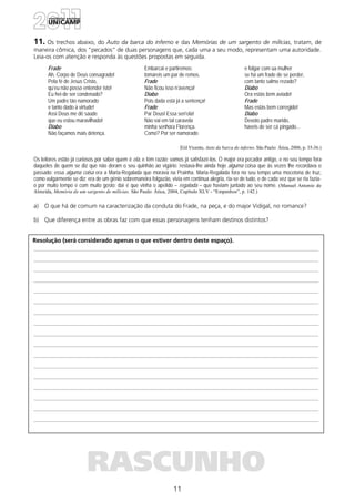 11
Resolução (será considerado apenas o que estiver dentro deste espaço).
RASCUNHO
11. Os trechos abaixo, do Auto da barca do inferno e das Memórias de um sargento de milícias, tratam, de
maneira cômica, dos “pecados” de duas personagens que, cada uma a seu modo, representam uma autoridade.
Leia-os com atenção e responda às questões propostas em seguida.
Frade
Ah, Corpo de Deus consagrado!
Pela fé de Jesus Cristo,
qu’eu não posso entender isto!
Eu hei-de ser condenado?
Um padre tão namorado
e tanto dado à virtude!
Assi Deus me dê saúde
que eu estou maravilhado!
Diabo
Não façamos mais detença.
Embarcai e partiremos:
tomareis um par de remos.
Frade
Não ficou isso n’avença!
Diabo
Pois dada está já a sentença!
Frade
Par Deus! Essa seri’ela!
Não vai em tal caravela
minha senhora Florença.
Como? Por ser namorado
e folgar com ua mulher
se há um frade de se perder,
com tanto salmo rezado?
Diabo
Ora estás bem aviado!
Frade
Mas estás bem corregido!
Diabo
Devoto padre marido,
haveis de ser cá pingado...
(Gil Vicente, Auto da barca do inferno. São Paulo: Ática, 2006, p. 35-36.)
Os leitores estão já curiosos por saber quem é ela, e têm razão; vamos já satisfazê-los. O major era pecador antigo, e no seu tempo fora
daqueles de quem se diz que não deram o seu quinhão ao vigário: restava-lhe ainda hoje alguma coisa que às vezes lhe recordava o
passado: essa alguma coisa era a Maria-Regalada que morava na Prainha. Maria-Regalada fora no seu tempo uma mocetona de truz,
como vulgarmente se diz: era de um gênio sobremaneira folgazão, vivia em contínua alegria, ria-se de tudo, e de cada vez que se ria fazia-
o por muito tempo e com muito gosto: daí é que vinha o apelido – regalada – que haviam juntado ao seu nome. (Manuel Antonio de
Almeida, Memória de um sargento de milícias. São Paulo: Ática, 2004, Capítulo XLV - “Empenhos”, p. 142.)
a) O que há de comum na caracterização da conduta do Frade, na peça, e do major Vidigal, no romance?
b) Que diferença entre as obras faz com que essas personagens tenham destinos distintos?
 