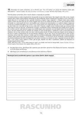 12
Resolução (será considerado apenas o que estiver dentro deste espaço).
RASCUNHO
12. Pensando nos pares amorosos, já se afirmou que “há n’O cortiço um pouco de Iracema coada pelo
Naturalismo.” (Antonio Candido, “De cortiço em cortiço”, em O discurso e a cidade. São Paulo: Duas Cidades, 1993, p.142.)
Partindo desse comentário, leia o trecho abaixo e responda às questões.
O chorado arrastava-os a todos, despoticamente, desesperando aos que não sabiam dançar. Mas, ninguém como a Rita; só ela, só aquele
demônio, tinha o mágico segredo daqueles movimentos de cobra amaldiçoada; aqueles requebros que não podiam ser sem o cheiro que a
mulata soltava de si e sem aquela voz doce, quebrada, harmoniosa, arrogante, meiga e suplicante. (...) Naquela mulata estava o grande
mistério, a síntese das impressões que ele recebeu chegando aqui: ela era a luz ardente do meio-dia; ela era o calor vermelho das sestas
da fazenda; era o aroma quente dos trevos e das baunilhas, que o atordoara nas matas brasileiras; era a palmeira virginal e esquiva que
se não torce a nenhuma outra planta; era o veneno e era o açúcar gostoso; era o sapoti mais doce que o mel e era a castanha do caju,
que abre feridas com o seu azeite de fogo; ela era a cobra verde e traiçoeira, a lagarta viscosa, a muriçoca doida, que esvoaçava havia
muito tempo em torno do corpo dele, assanhando-lhe os desejos, acordando-lhe as fibras embambecidas pela saudade da terra, picando-
lhe as artérias, para lhe cuspir dentro do sangue uma centelha daquele amor setentrional, uma nota daquela música feita de gemidos de
prazer, uma larva daquela nuvem de cantáridas que zumbiam em torno da Rita Baiana e espalhavam-se pelo ar numa fosforescência
afrodisíaca. Isto era o que Jerônimo sentia, mas o que o tonto não podia conceber. De todas as impressões daquele resto de domingo só
lhe ficou no espírito o entorpecimento de uma desconhecida embriaguez, não de vinho, mas de mel chuchurreado no cálice de flores
americanas, dessas muito alvas, cheirosas e úmidas, que ele na fazenda via debruçadas confidencialmente sobre os limosos pântanos
sombrios, onde as oiticicas trescalam um aroma que entristece de saudade. (...) E ela só foi ter com ele, levando-lhe a chávena fumegante
da perfumosa bebida que tinha sido a mensageira dos seus amores; assentou-se ao rebordo da cama e, segurando com uma das mãos o
pires, e com a outra a xícara, ajudava-o a beber, gole por gole, enquanto seus olhos o acarinhavam, cintilantes de impaciência no
antegozo daquele primeiro enlace.
Depois, atirou fora a saia e, só de camisa, lançou-se contra o seu amado, num frenesi de desejo doido. (Aluísio Azevedo, O Cortiço.
Ficção Completa. Rio de Janeiro: Nova Aguilar, 2005, p. 498 e 581.)
a) Na descrição acima, identifique dois aspectos que permitem aproximar Rita Baiana de Iracema, mostrando
os limites dessa semelhança.
b) Identifique uma semelhança e uma diferença entre Jerônimo e Martim.
 