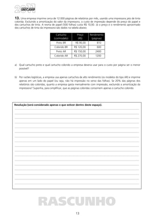 13
Resolução (será considerado apenas o que estiver dentro deste espaço).
RASCUNHO
13. Uma empresa imprime cerca de 12.000 páginas de relatórios por mês, usando uma impressora jato de tinta
colorida. Excluindo a amortização do valor da impressora, o custo de impressão depende do preço do papel e
dos cartuchos de tinta. A resma de papel (500 folhas) custa R$ 10,00. Já o preço e o rendimento aproximado
dos cartuchos de tinta da impressora são dados na tabela abaixo.
Cartucho
(cor/modelo)
Preço
(R$)
Rendimento
(páginas)
Preto BR R$ 90,00 810
Colorido BR R$ 120,00 600
Preto AR R$ 150,00 2400
Colorido AR R$ 270,00 1200
a) Qual cartucho preto e qual cartucho colorido a empresa deveria usar para o custo por página ser o menor
possível?
b) Por razões logísticas, a empresa usa apenas cartuchos de alto rendimento (os modelos do tipo AR) e imprime
apenas em um lado do papel (ou seja, não há impressão no verso das folhas). Se 20% das páginas dos
relatórios são coloridas, quanto a empresa gasta mensalmente com impressão, excluindo a amortização da
impressora? Suponha, para simplificar, que as páginas coloridas consomem apenas o cartucho colorido
 
