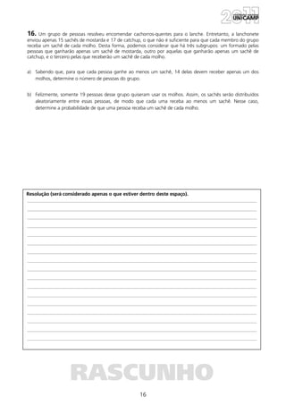 16
Resolução (será considerado apenas o que estiver dentro deste espaço).
RASCUNHO
16. Um grupo de pessoas resolveu encomendar cachorros-quentes para o lanche. Entretanto, a lanchonete
enviou apenas 15 sachês de mostarda e 17 de catchup, o que não é suficiente para que cada membro do grupo
receba um sachê de cada molho. Desta forma, podemos considerar que há três subgrupos: um formado pelas
pessoas que ganharão apenas um sachê de mostarda, outro por aquelas que ganharão apenas um sachê de
catchup, e o terceiro pelas que receberão um sachê de cada molho.
a) Sabendo que, para que cada pessoa ganhe ao menos um sachê, 14 delas devem receber apenas um dos
molhos, determine o número de pessoas do grupo.
b) Felizmente, somente 19 pessoas desse grupo quiseram usar os molhos. Assim, os sachês serão distribuídos
aleatoriamente entre essas pessoas, de modo que cada uma receba ao menos um sachê. Nesse caso,
determine a probabilidade de que uma pessoa receba um sachê de cada molho.
 