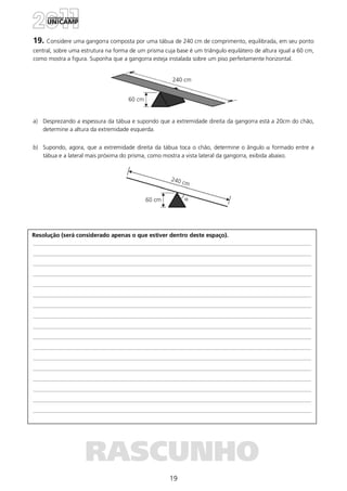 19
Resolução (será considerado apenas o que estiver dentro deste espaço).
RASCUNHO
19. Considere uma gangorra composta por uma tábua de 240 cm de comprimento, equilibrada, em seu ponto
central, sobre uma estrutura na forma de um prisma cuja base é um triângulo equilátero de altura igual a 60 cm,
como mostra a figura. Suponha que a gangorra esteja instalada sobre um piso perfeitamente horizontal.
a) Desprezando a espessura da tábua e supondo que a extremidade direita da gangorra está a 20cm do chão,
determine a altura da extremidade esquerda.
b) Supondo, agora, que a extremidade direita da tábua toca o chão, determine o ângulo α formado entre a
tábua e a lateral mais próxima do prisma, como mostra a vista lateral da gangorra, exibida abaixo.
 