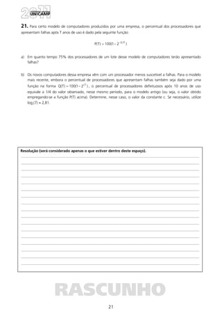21
Resolução (será considerado apenas o que estiver dentro deste espaço).
RASCUNHO
21. Para certo modelo de computadores produzidos por uma empresa, o percentual dos processadores que
apresentam falhas após T anos de uso é dado pela seguinte função:
)21(100)T(P T1,0−
−=
a) Em quanto tempo 75% dos processadores de um lote desse modelo de computadores terão apresentado
falhas?
b) Os novos computadores dessa empresa vêm com um processador menos suscetível a falhas. Para o modelo
mais recente, embora o percentual de processadores que apresentam falhas também seja dado por uma
função na forma )21(100)T(Q cT
−= , o percentual de processadores defeituosos após 10 anos de uso
equivale a 1/4 do valor observado, nesse mesmo período, para o modelo antigo (ou seja, o valor obtido
empregando-se a função P(T) acima). Determine, nesse caso, o valor da constante c. Se necessário, utilize
log2(7) ≈ 2,81.
 