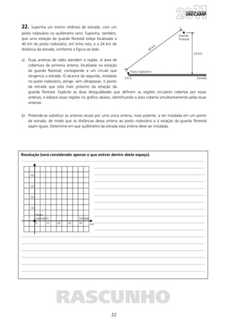 22
Resolução (será considerado apenas o que estiver dentro deste espaço).
RASCUNHO
22. Suponha um trecho retilíneo de estrada, com um
posto rodoviário no quilômetro zero. Suponha, também,
que uma estação da guarda florestal esteja localizada a
40 km do posto rodoviário, em linha reta, e a 24 km de
distância da estrada, conforme a figura ao lado.
a) Duas antenas de rádio atendem a região. A área de
cobertura da primeira antena, localizada na estação
da guarda florestal, corresponde a um círculo que
tangencia a estrada. O alcance da segunda, instalada
no posto rodoviário, atinge, sem ultrapassar, o ponto
da estrada que está mais próximo da estação da
guarda florestal. Explicite as duas desigualdades que definem as regiões circulares cobertas por essas
antenas, e esboce essas regiões no gráfico abaixo, identificando a área coberta simultaneamente pelas duas
antenas.
b) Pretende-se substituir as antenas atuais por uma única antena, mais potente, a ser instalada em um ponto
da estrada, de modo que as distâncias dessa antena ao posto rodoviário e à estação da guarda florestal
sejam iguais. Determine em que quilômetro da estrada essa antena deve ser instalada.
 