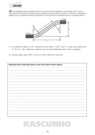 23
Resolução (será considerado apenas o que estiver dentro deste espaço).
RASCUNHO
23. Um engenheiro precisa interligar de forma suave dois trechos paralelos de uma estrada, como mostra a
figura abaixo. Para conectar as faixas centrais da estrada, cujos eixos distam d metros um do outro, o engenheiro
planeja usar um segmento de reta de comprimento x e dois arcos de circunferência de raio r e ângulo interno α.
a) Se o engenheiro adotar α = 45º, o segmento central medirá )12(r22dx −−= . Nesse caso, supondo que
d = 72 m, e r = 36 m, determine a distância y entre as extremidades dos trechos a serem interligados.
b) Supondo, agora, que α = 60º, r = 36 m e d = 90 m, determine o valor de x.
 