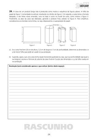 24
Resolução (será considerado apenas o que estiver dentro deste espaço).
RASCUNHO
24. A caixa de um produto longa vida é produzida como mostra a sequência de figuras abaixo. A folha de
papel da figura 1 é emendada na vertical, resultando no cilindro da figura 2. Em seguida, a caixa toma o formato
desejado, e são feitas novas emendas, uma no topo e outra no fundo da caixa, como mostra a figura 3.
Finalmente, as abas da caixa são dobradas, gerando o produto final, exibido na figura 4. Para simplificar,
consideramos as emendas como linhas, ou seja, desprezamos a superposição do papel.
a) Se a caixa final tem 20 cm de altura, 7,2 cm de largura e 7 cm de profundidade, determine as dimensões x e
y da menor folha que pode ser usada na sua produção.
b) Supondo, agora, que uma caixa tenha seção horizontal quadrada (ou seja, que sua profundidade seja igual a
sua largura), escreva a fórmula do volume da caixa final em função das dimensões x e y da folha usada em
sua produção.
 