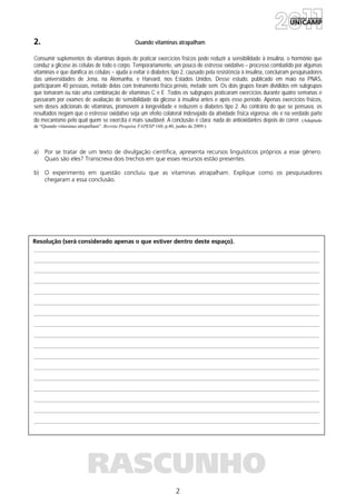 2
Resolução (será considerado apenas o que estiver dentro deste espaço).
RASCUNHO
2. Quando vitaminas atrapalham
Consumir suplementos de vitaminas depois de praticar exercícios físicos pode reduzir a sensibilidade à insulina, o hormônio que
conduz a glicose às células de todo o corpo. Temporariamente, um pouco de estresse oxidativo – processo combatido por algumas
vitaminas e que danifica as células – ajuda a evitar o diabetes tipo 2, causado pela resistência à insulina, concluíram pesquisadores
das universidades de Jena, na Alemanha, e Harvard, nos Estados Unidos. Desse estudo, publicado em maio na PNAS,
participaram 40 pessoas, metade delas com treinamento físico prévio, metade sem. Os dois grupos foram divididos em subgrupos
que tomaram ou não uma combinação de vitaminas C e E .Todos os subgrupos praticaram exercícios durante quatro semanas e
passaram por exames de avaliação de sensibilidade da glicose à insulina antes e após esse período. Apenas exercícios físicos,
sem doses adicionais de vitaminas, promovem a longevidade e reduzem o diabetes tipo 2. Ao contrário do que se pensava, os
resultados negam que o estresse oxidativo seja um efeito colateral indesejado da atividade física vigorosa: ele é na verdade parte
do mecanismo pelo qual quem se exercita é mais saudável. A conclusão é clara: nada de antioxidantes depois de correr. (Adaptado
de “Quando vitaminas atrapalham”. Revista Pesquisa FAPESP 160, p.40, junho de 2009.)
a) Por se tratar de um texto de divulgação científica, apresenta recursos linguísticos próprios a esse gênero.
Quais são eles? Transcreva dois trechos em que esses recursos estão presentes.
b) O experimento em questão concluiu que as vitaminas atrapalham. Explique como os pesquisadores
chegaram a essa conclusão.
 