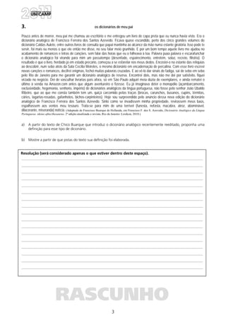 3
Resolução (será considerado apenas o que estiver dentro deste espaço).
RASCUNHO
3. os dicionários de meu pai
Pouco antes de morrer, meu pai me chamou ao escritório e me entregou um livro de capa preta que eu nunca havia visto. Era o
dicionário analógico de Francisco Ferreira dos Santos Azevedo. Ficava quase escondido, perto dos cinco grandes volumes do
dicionário Caldas Aulete, entre outros livros de consulta que papai mantinha ao alcance da mão numa estante giratória. Isso pode te
servir, foi mais ou menos o que ele então me disse, no seu falar meio grunhido. E por um bom tempo aquele livro me ajudou no
acabamento de romances e letras de canções, sem falar das horas que eu o folheava à toa. Palavra puxa palavra e escarafunchar
o dicionário analógico foi virando para mim um passatempo (desenfado, espairecimento, entretém, solaz, recreio, filistria). O
resultado é que o livro, herdado já em estado precário, começou a se esfarelar nos meus dedos. Encostei-o na estante das relíquias
ao descobrir, num sebo atrás da Sala Cecília Meireles, o mesmo dicionário em encadernação de percalina. Com esse livro escrevi
novas canções e romances, decifrei enigmas, fechei muitas palavras cruzadas. E ao vê-lo dar sinais de fadiga, saí de sebo em sebo
pelo Rio de Janeiro para me garantir um dicionário analógico de reserva. Encontrei dois, mas não me dei por satisfeito, fiquei
viciado no negócio. Dei de vasculhar livrarias país afora, só em São Paulo adquiri meia dúzia de exemplares, e ainda rematei o
último à venda na Amazon.com antes que algum aventureiro o fizesse. Eu já imaginava deter o monopólio (açambarcamento,
exclusividade, hegemonia, senhorio, império) de dicionários analógicos da língua portuguesa, não fosse pelo senhor João Ubaldo
Ribeiro, que ao que me consta também tem um, quiçá carcomido pelas traças (brocas, carunchos, busanos, cupins, térmitas,
cáries, lagartas-rosadas, gafanhotos, bichos-carpinteiros). Hoje sou surpreendido pelo anúncio dessa nova edição do dicionário
analógico de Francisco Ferreira dos Santos Azevedo. Sinto como se invadissem minha propriedade, revirassem meus baús,
espalhassem aos ventos meu tesouro. Trata-se para mim de uma terrível (funesta, nefasta, macabra, atroz, abominável,
dilacerante, miseranda) notícia. (Adaptado de Francisco Buarque de Hollanda, em Francisco F. dos S. Azevedo, Dicionário Analógico da Língua
Portuguesa: ideias afins/thesaurus. 2ª edição atualizada e revista, Rio de Janeiro: Lexikon, 2010.)
a) A partir do texto de Chico Buarque que introduz o dicionário analógico recentemente reeditado, proponha uma
definição para esse tipo de dicionário.
b) Mostre a partir de que pistas do texto sua definição foi elaborada.
 