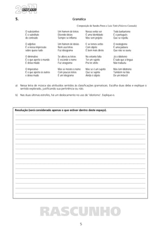 5
Resolução (será considerado apenas o que estiver dentro deste espaço).
RASCUNHO
5. Gramática
Composição de Sandra Peres e Luiz Tatit (Palavra Cantada)
O substantivo
É o substituto
do conteúdo
O adjetivo
É a nossa impressão
sobre quase tudo
O diminutivo
É o que aperta o mundo
E deixa miúdo
O imperativo
É o que aperta os outros
e deixa mudo
Um homem de letras
Dizendo ideias
Sempre se inflama
Um homem de ideias
Nem usa letras
Faz ideograma
Se altera as letras
E esconde o nome
Faz anagrama
Mas se mostro o nome
Com poucas letras
É um telegrama
Nosso verbo ser
É uma identidade
Mas sem projeto
E se temos verbo
Com objeto
É bem mais direto
No entanto falta
Ter um sujeito
Pra ter afeto
Mas se é um sujeito
Que se sujeita
Ainda é objeto
Todo barbarismo
É o português
Que se repeliu
O neologismo
É uma palavra
Que não se ouviu
Já o idiotismo
É tudo que a língua
Não traduziu
Mas tem idiotismo
Também na fala
De um imbecil
a) Nessa letra de música são atribuídos sentidos às classificações gramaticais. Escolha duas delas e explique o
sentido explorado, justificando sua pertinência ou não.
b) Nas duas últimas estrofes, há um deslocamento no uso de 'idiotismo'. Explique-o.
 