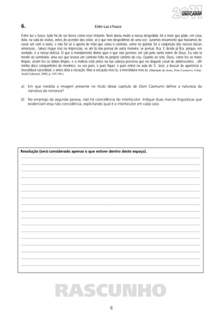 6
Resolução (será considerado apenas o que estiver dentro deste espaço).
RASCUNHO
6. Entre Luz e Fusco
Entre luz e fusco, tudo há de ser breve como esse instante. Nem durou muito a nossa despedida, foi o mais que pôde, em casa
dela, na sala de visitas, antes do acender das velas; aí é que nos despedimos de uma vez. Juramos novamente que havíamos de
casar um com o outro, e não foi só o aperto de mão que selou o contrato, como no quintal, foi a conjunção das nossas bocas
amorosas... talvez risque isso na impressão, se até lá não pensar de outra maneira; se pensar, fica. E desde já fica, porque, em
verdade, é a nossa defesa. O que o mandamento divino quer é que não juremos em vão pelo santo nome de Deus. Eu não ia
mentir ao seminário, uma vez que levava um contrato feito no próprio cartório do céu. Quanto ao selo, Deus, como fez as mãos
limpas, assim fez os lábios limpos, e a malícia está antes na tua cabeça perversa que na daquele casal de adolescentes... oh!
minha doce companheira da meninice, eu era puro, e puro fiquei, e puro entrei na aula de S. José, a buscar de aparência a
investidura sacerdotal, e antes dela a vocação. Mas a vocação eras tu, a investidura eras tu. (Machado de Assis, Dom Casmurro. Cotia:
Ateliê Editorial, 2008, p. 195-196.)
a) Em que medida a imagem presente no título desse capítulo de Dom Casmurro define a natureza da
narrativa do romance?
b) No emprego da segunda pessoa, não há coincidência do interlocutor. Indique duas marcas linguísticas que
evidenciam essa não coincidência, explicitando qual é o interlocutor em cada caso.
 
