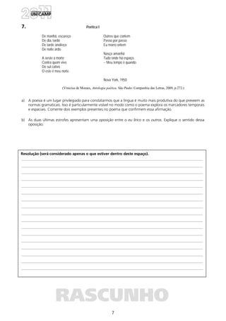 7
Resolução (será considerado apenas o que estiver dentro deste espaço).
RASCUNHO
7. Poética I
De manhã, escureço
De dia, tardo
De tarde anoiteço
De noite ardo
A oeste a morte
Contra quem vivo
Do sul cativo
O este é meu norte.
Outros que contem
Passo por passo
Eu morro ontem
Nasço amanhã
Tudo onde há espaço.
-- Meu tempo é quando.
Nova York, 1950
(Vinicius de Moraes, Antologia poética. São Paulo: Companhia das Letras, 2009, p.272.)
a) A poesia é um lugar privilegiado para constatarmos que a língua é muito mais produtiva do que preveem as
normas gramaticais. Isso é particularmente visível no modo como o poema explora os marcadores temporais
e espaciais. Comente dois exemplos presentes no poema que confirmem essa afirmação.
b) As duas últimas estrofes apresentam uma oposição entre o eu lírico e os outros. Explique o sentido dessa
oposição.
 