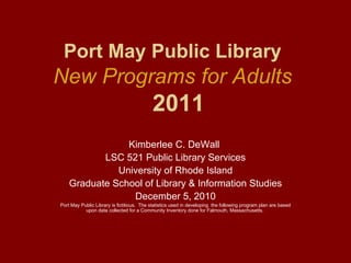 Port May Public Library
New Programs for Adults
                                           2011
                Kimberlee C. DeWall
           LSC 521 Public Library Services
              University of Rhode Island
    Graduate School of Library & Information Studies
                 December 5, 2010
Port May Public Library is fictitious. The statistics used in developing the following program plan are based
           upon data collected for a Community Inventory done for Falmouth, Massachusetts.
 