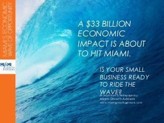 A $33 BILLION
ECONOMIC
IMPACT IS ABOUT
TO HIT MIAMI.
    IS YOUR SMALL
    BUSINESS READY
    TO RIDE THE
    WAVE?
    Excerpts from a Whitepaper by
    Miami Growth Advisors
    www.miamigrowthadvisors.com
 