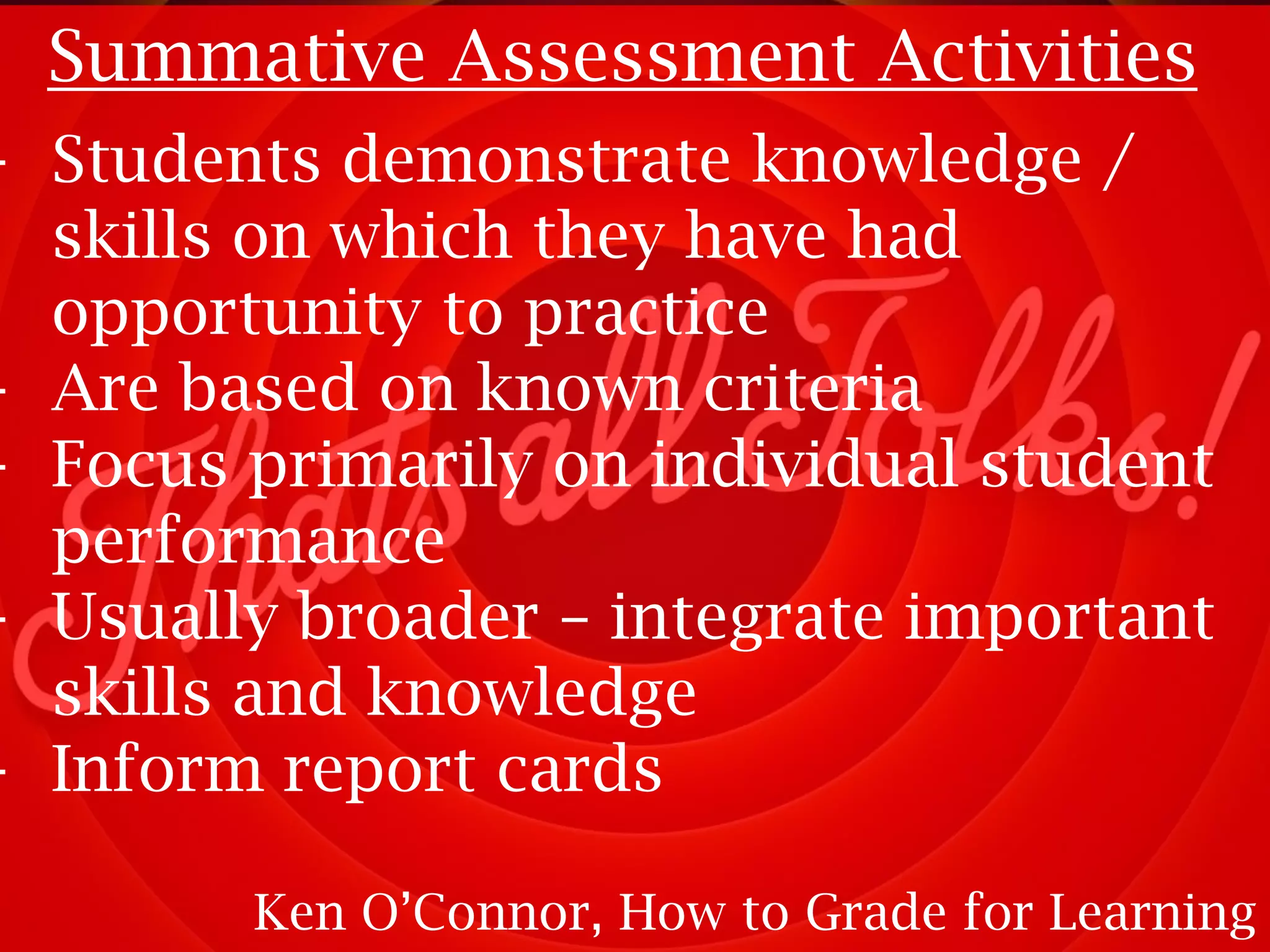 Summative Assessment Activities

- Students demonstrate knowledge /
skills on which they have had
opportunity to practice
- Are based on known criteria
- Focus primarily on individual student
performance
- Usually broader – integrate important
skills and knowledge
- Inform report cards
Ken O’Connor, How to Grade for Learning

 
