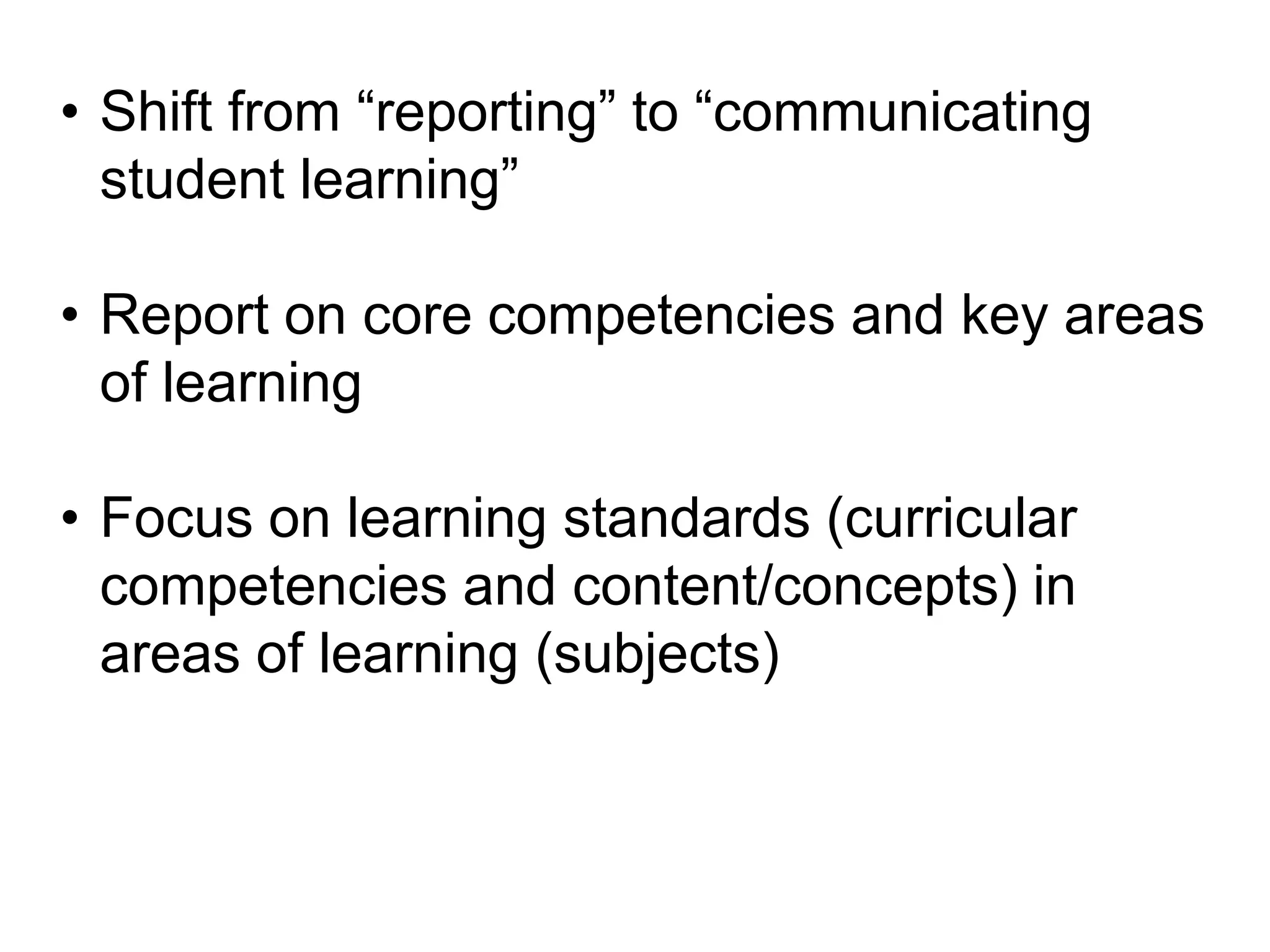 • Shift from “reporting” to “communicating
student learning”
• Report on core competencies and key areas
of learning
• Focus on learning standards (curricular
competencies and content/concepts) in
areas of learning (subjects)

 