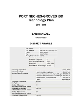 PORT NECHES-GROVES ISD
                 Technology Plan
                                           2010 - 2013




                                     LANI RANDALL
                                          SUPERINTENDENT




                                DISTRICT PROFILE
                         ESC Region                  5
                         City, State Zip             PORT NECHES, TX 776513092
                         Phone                       (409) 722-4244
                         Fax                         (409) 724-7864
                         County District Number      123908


                               Number of Campuses               11
                               Total Student Enrollment         4600
                               District Size                    3,000 - 4,999
                               Percent Econ. Disadvantaged 20.00%


Technology Expenditures                                                                     $2,215,680.00
Technology budgets                             Teaching and Learning Budget                   $958,672.00
reported in plan by category
                                               Educator Preparation and Development Budget $442,000.00
                                               Leadership, Administration and Support Budget $213,555.00
                                               Infrastructure for Technology Budget           $601,453.00
                                               Total:                                       $2,215,680.00
Technology Expenditure                         $481.67
Per Pupil
Number of Campuses                             11
with Direct Connection to Internet
Percentage of Campuses                         100.00%
with Direct Connection to Internet
Number of Classrooms                           340
with Direct Connection to Internet
Percentage of Classrooms                       100.00%
 