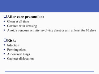 After care precaution:
 Clean at all time
 Covered with dressing
 Avoid strenuous activity involving chest or arm at least for 10 days
Risk:
 Infection
 Forming clots
 Air outside lungs
 Catheter dislocation
 