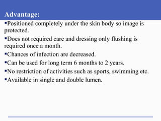 Advantage:
Positioned completely under the skin body so image is
protected.
Does not required care and dressing only flushing is
required once a month.
Chances of infection are decreased.
Can be used for long term 6 months to 2 years.
No restriction of activities such as sports, swimming etc.
Available in single and double lumen.
 