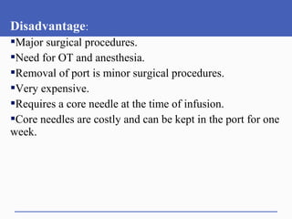 Disadvantage:
Major surgical procedures.
Need for OT and anesthesia.
Removal of port is minor surgical procedures.
Very expensive.
Requires a core needle at the time of infusion.
Core needles are costly and can be kept in the port for one
week.
 
