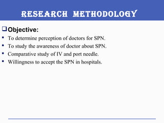 ReseaRch Methodology
Objective:
 To determine perception of doctors for SPN.
 To study the awareness of doctor about SPN.
 Comparative study of IV and port needle.
 Willingness to accept the SPN in hospitals.
 