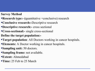 Survey Method
Research type:- (quantitative +conclusive) research
Conclusive research:-Descriptive research
Descriptive research:- cross sectional
Cross-sectional:- single cross-sectional
Define the target population:-
Target population: All Doctors working in cancer hospitals.
Elements: A Doctor working in cancer hospitals.
Sampling unit: 50 doctors.
Sampling frame: not available.
Extent: Ahmedabad
Time: 25 Feb to 25 March
 