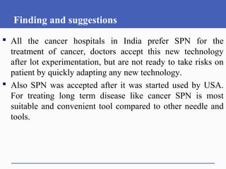 Finding and suggestions
 All the cancer hospitals in India prefer SPN for the
treatment of cancer, doctors accept this new technology
after lot experimentation, but are not ready to take risks on
patient by quickly adapting any new technology.
 Also SPN was accepted after it was started used by USA.
For treating long term disease like cancer SPN is most
suitable and convenient tool compared to other needle and
tools.
 