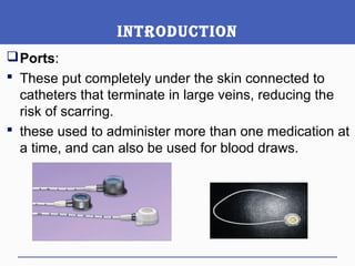 IntroductIon
Ports:
 These put completely under the skin connected to
catheters that terminate in large veins, reducing the
risk of scarring.
 these used to administer more than one medication at
a time, and can also be used for blood draws.
 