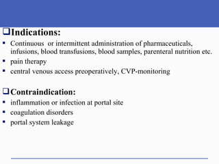 Indications:
 Continuous or intermittent administration of pharmaceuticals,
infusions, blood transfusions, blood samples, parenteral nutrition etc.
 pain therapy
 central venous access preoperatively, CVP-monitoring
Contraindication:
 inflammation or infection at portal site
 coagulation disorders
 portal system leakage
 