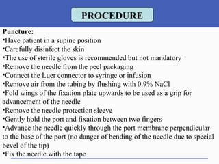 Puncture:
•Have patient in a supine position
•Carefully disinfect the skin
•The use of sterile gloves is recommended but not mandatory
•Remove the needle from the peel packaging
•Connect the Luer connector to syringe or infusion
•Remove air from the tubing by flushing with 0.9% NaCl
•Fold wings of the fixation plate upwards to be used as a grip for
advancement of the needle
•Remove the needle protection sleeve
•Gently hold the port and fixation between two fingers
•Advance the needle quickly through the port membrane perpendicular
to the base of the port (no danger of bending of the needle due to special
bevel of the tip)
•Fix the needle with the tape
PROCEDURE
 