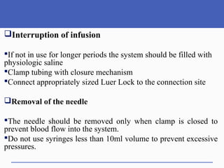 Interruption of infusion
If not in use for longer periods the system should be filled with
physiologic saline
Clamp tubing with closure mechanism
Connect appropriately sized Luer Lock to the connection site
Removal of the needle
The needle should be removed only when clamp is closed to
prevent blood flow into the system.
Do not use syringes less than 10ml volume to prevent excessive
pressures.
 