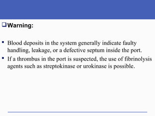 Warning:
 Blood deposits in the system generally indicate faulty
handling, leakage, or a defective septum inside the port.
 If a thrombus in the port is suspected, the use of fibrinolysis
agents such as streptokinase or urokinase is possible.
 